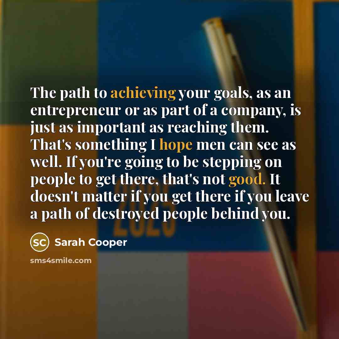 “The path to achieving your goals, as an entrepreneur or as part of a company, is just as important as reaching them. That's something I hope men can see as well. If you're going to be stepping on people to get there, that's not good. It doesn't matter if you get there if you leave a path of…” quote by Sarah Cooper