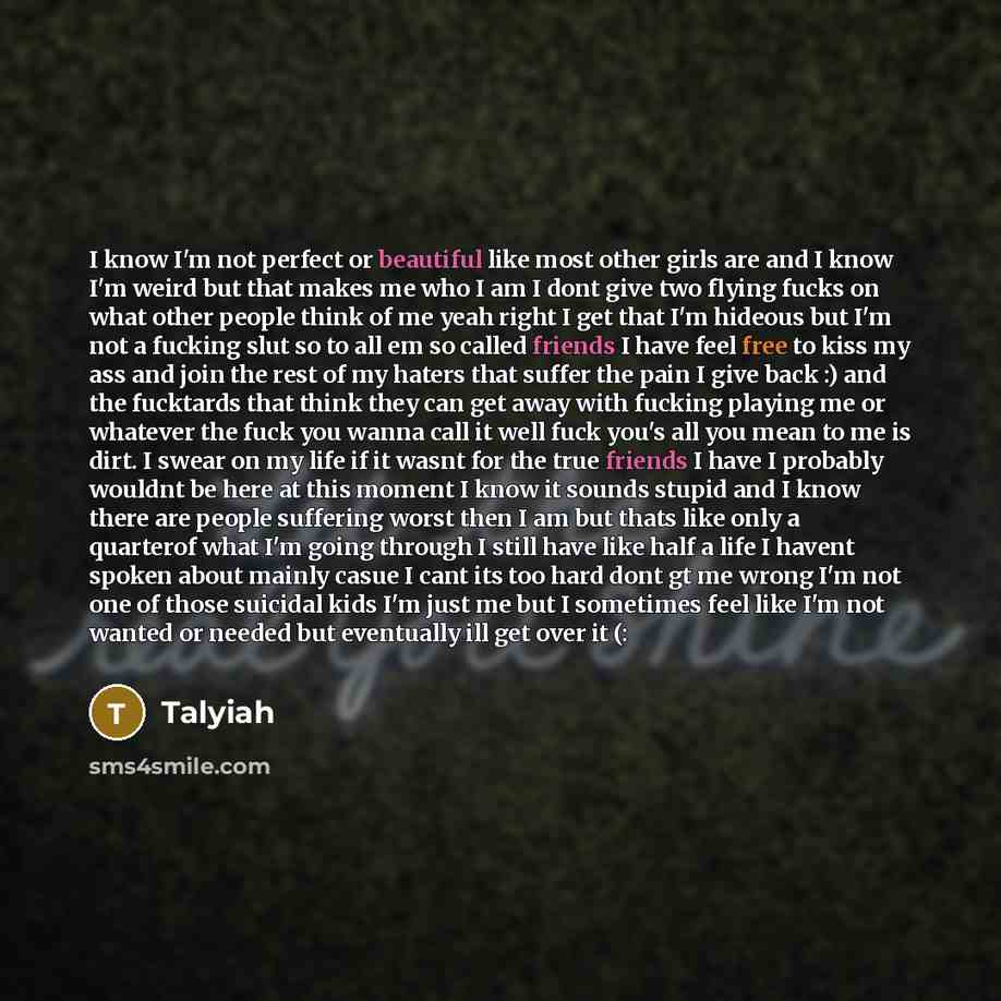 “I know I'm not perfect or beautiful like most other girls are and I know I'm weird but that makes me who I am I dont give two flying fucks on what other people think of me yeah right I get that I'm hideous but I'm not a fucking slut so to all em so called friends I have feel free to kiss my ass…” quote by Talyiah