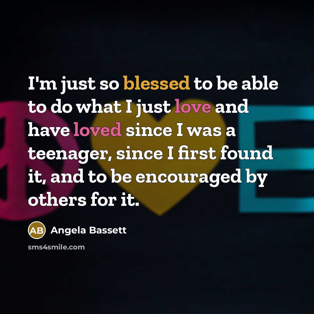 “I'm just so blessed to be able to do what I just love and have loved since I was a teenager, since I first found it, and to be encouraged by others for it.” quote by Angela Bassett