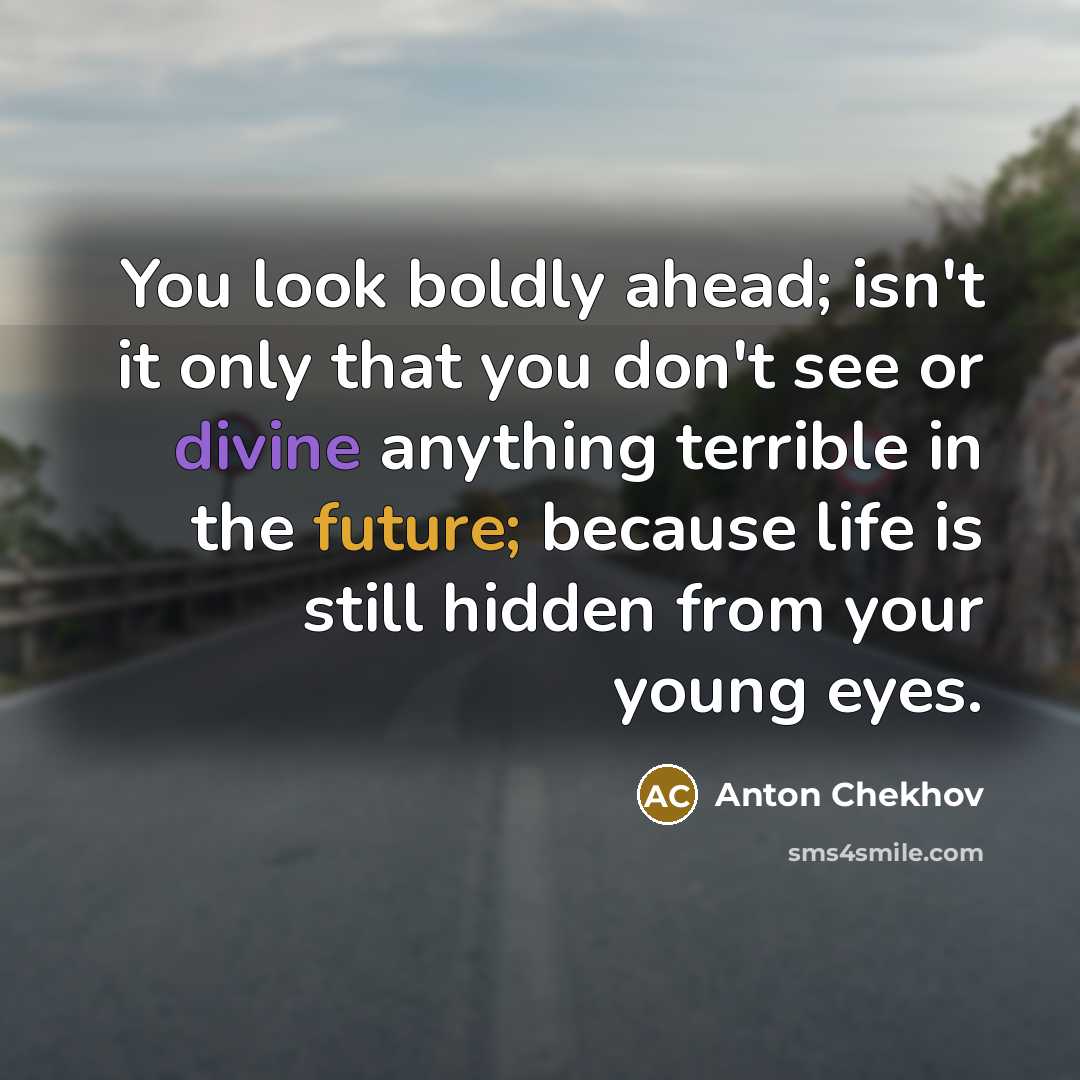 “You look boldly ahead; isn't it only that you don't see or divine anything terrible in the future; because life is still hidden from your young eyes.” quote by Anton Chekhov