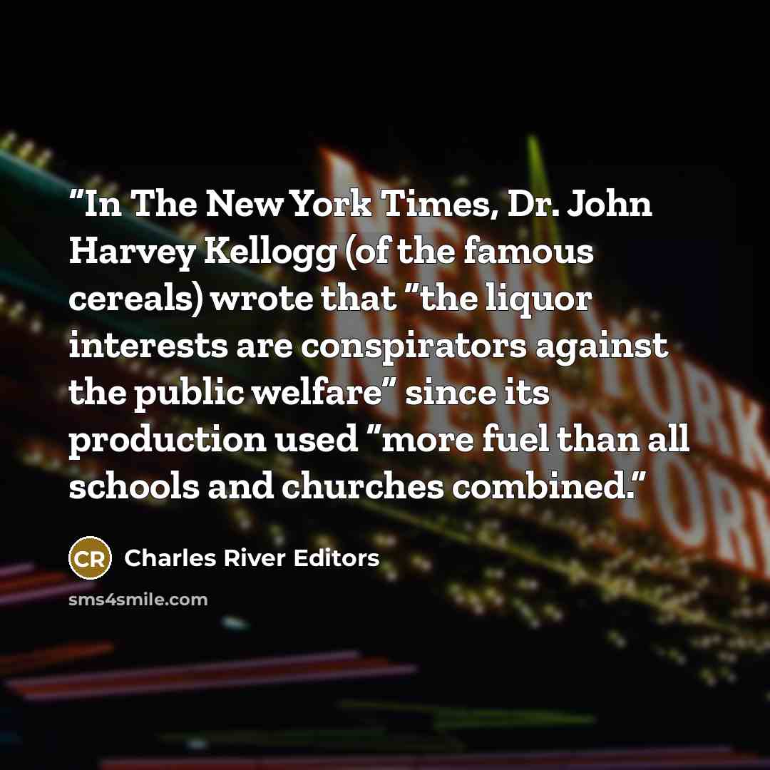 “In The New York Times, Dr. John Harvey Kellogg (of the famous cereals) wrote that “the liquor interests are conspirators against the public welfare” since its production used “more fuel than all schools and churches combined.” quote by Charles River Editors