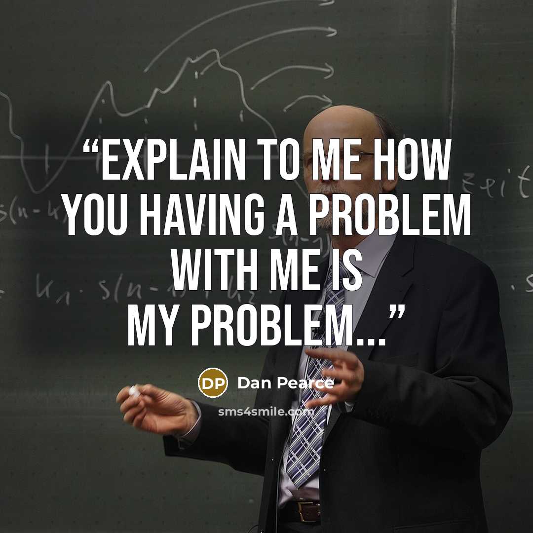 “Explain to me how you having a problem with me is my problem...” quote by Dan Pearce
