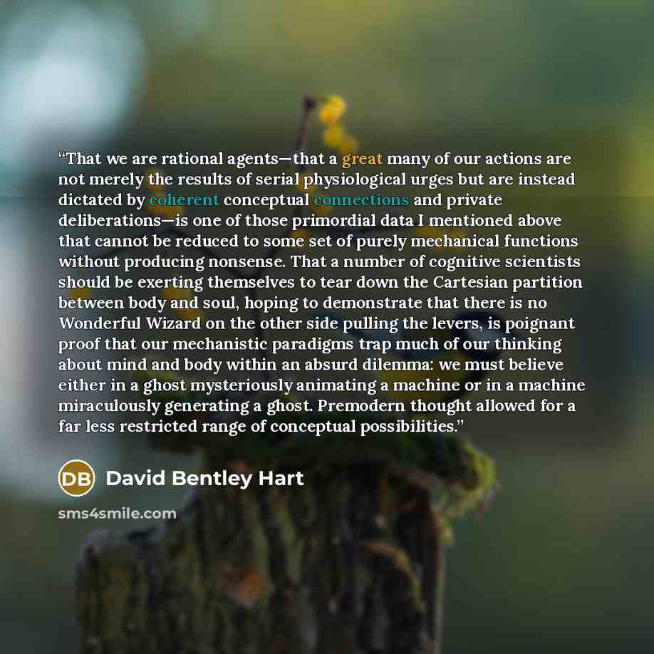 “That we are rational agents—that a great many of our actions are not merely the results of serial physiological urges but are instead dictated by coherent conceptual connections and private deliberations—is one of those primordial data I mentioned above that cannot be reduced to some set of purely…” quote by David Bentley Hart