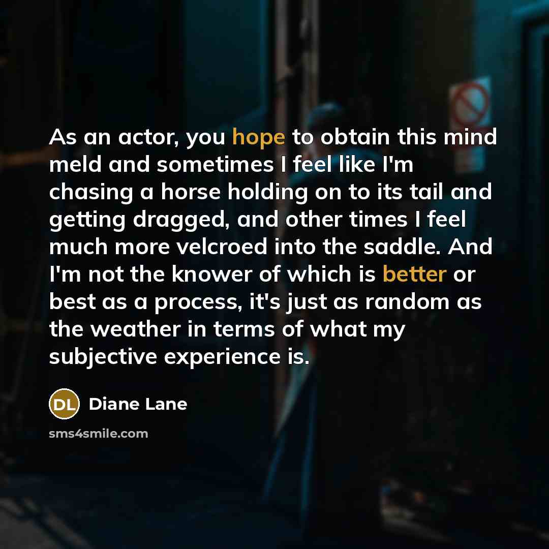 “As an actor, you hope to obtain this mind meld and sometimes I feel like I'm chasing a horse holding on to its tail and getting dragged, and other times I feel much more velcroed into the saddle. And I'm not the knower of which is better or best as a process, it's just as random as the weather in…” quote by Diane Lane