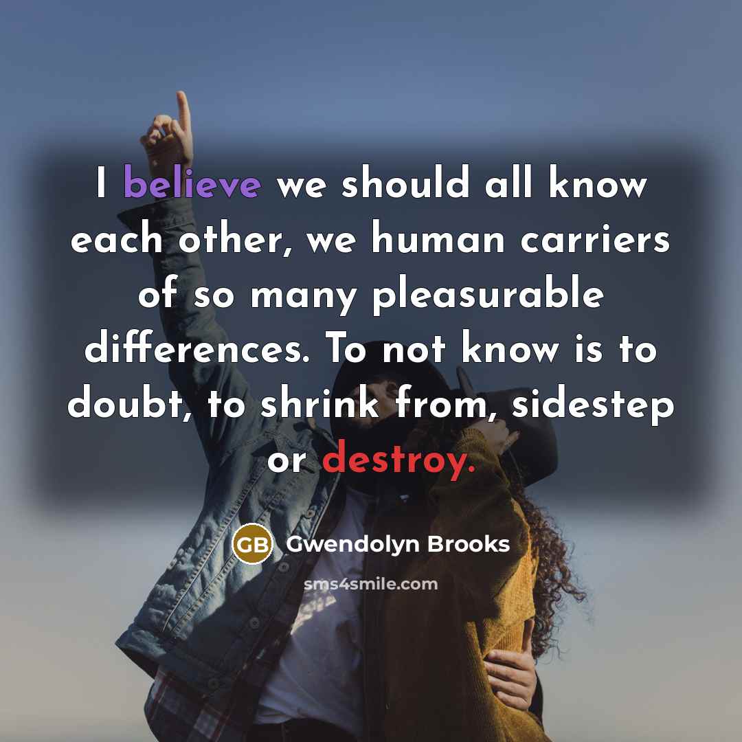 “I believe we should all know each other, we human carriers of so many pleasurable differences. To not know is to doubt, to shrink from, sidestep or destroy.” quote by Gwendolyn Brooks