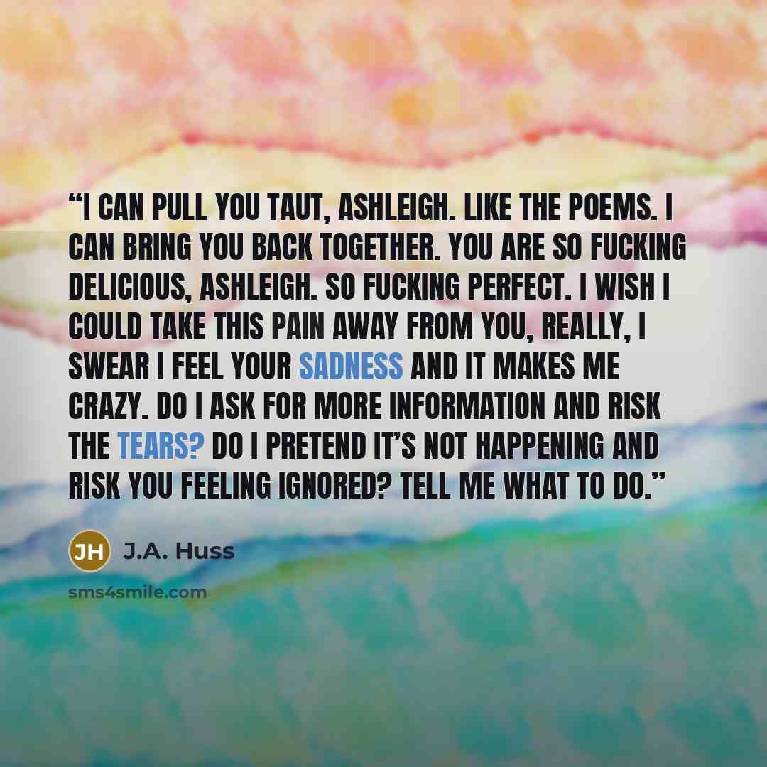 “I can pull you taut, Ashleigh. Like the poems. I can bring you back together. You are so fucking delicious, Ashleigh. So fucking perfect. I wish I could take this pain away from you, really, I swear I feel your sadness and it makes me crazy. Do I ask for more information and risk the tears? Do I…” quote by J.A. Huss