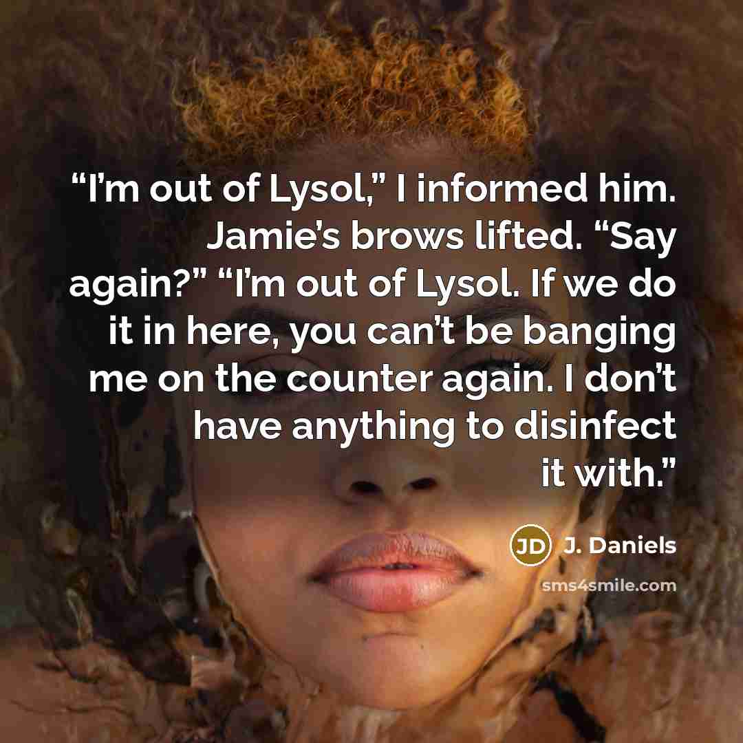“I’m out of Lysol,” I informed him. Jamie’s brows lifted. “Say again?” “I’m out of Lysol. If we do it in here, you can’t be banging me on the counter again. I don’t have anything to disinfect it with.” quote by J. Daniels