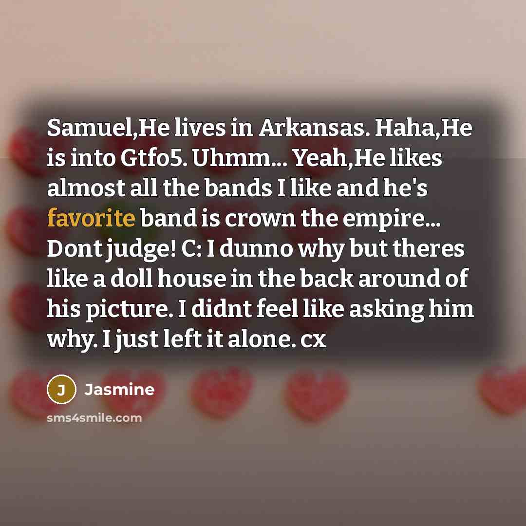 “Samuel,He lives in Arkansas. Haha,He is into Gtfo5. Uhmm... Yeah,He likes almost all the bands I like and he's favorite band is crown the empire... Dont judge! C: I dunno why but theres like a doll house in the back around of his picture. I didnt feel like asking him why. I just left it alone. cx” quote by Jasmine