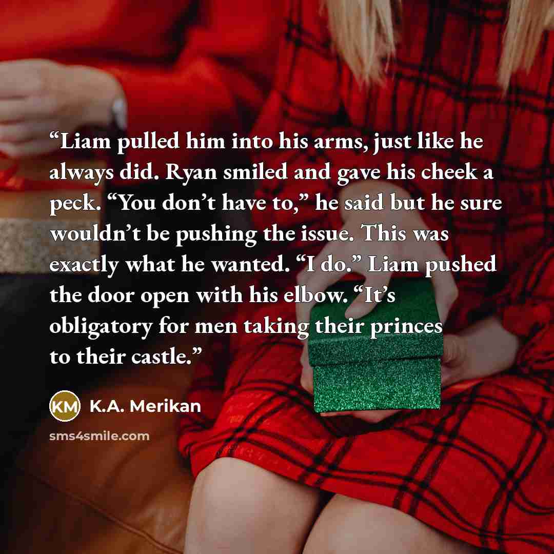 “Liam pulled him into his arms, just like he always did. Ryan smiled and gave his cheek a peck. “You don’t have to,” he said but he sure wouldn’t be pushing the issue. This was exactly what he wanted. “I do.” Liam pushed the door open with his elbow. “It’s obligatory for men taking their princes to…” quote by K.A. Merikan