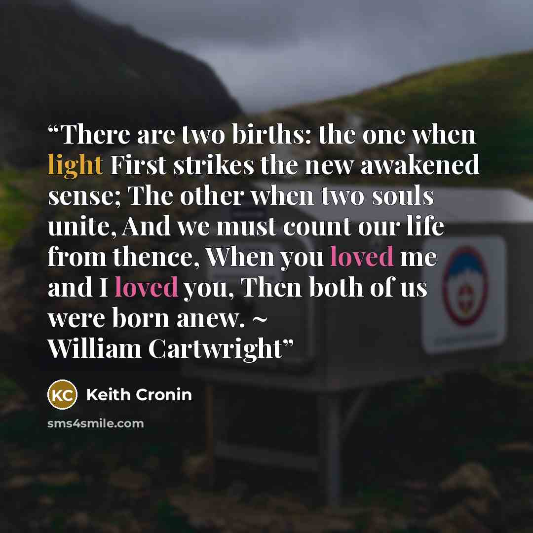 “There are two births: the one when light First strikes the new awakened sense; The other when two souls unite, And we must count our life from thence, When you loved me and I loved you, Then both of us were born anew. ~ William Cartwright” quote by Keith Cronin