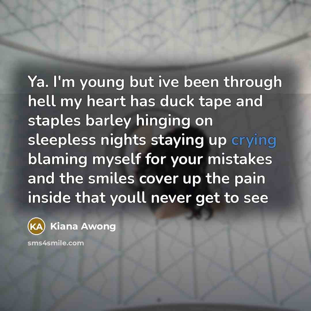 “Ya. I'm young but ive been through hell my heart has duck tape and staples barley hinging on sleepless nights staying up crying blaming myself for your mistakes and the smiles cover up the pain inside that youll never get to see” quote by Kiana Awong