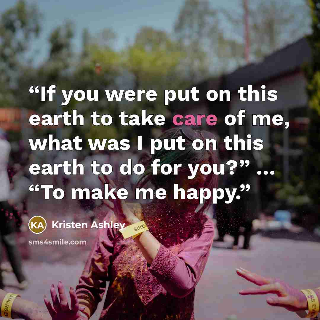 “If you were put on this earth to take care of me, what was I put on this earth to do for you?” … “To make me happy.” quote by Kristen Ashley