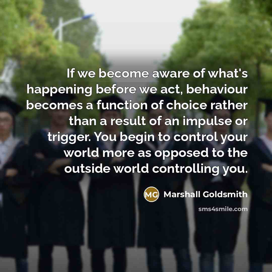 “If we become aware of what's happening before we act, behaviour becomes a function of choice rather than a result of an impulse or trigger. You begin to control your world more as opposed to the outside world controlling you.” quote by Marshall Goldsmith