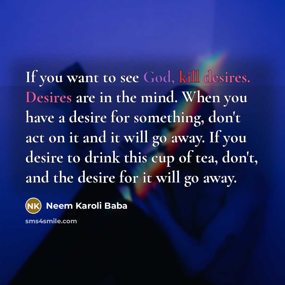 “If you want to see God, kill desires. Desires are in the mind. When you have a desire for something, don't act on it and it will go away. If you desire to drink this cup of tea, don't, and the desire for it will go away.” quote by Neem Karoli Baba
