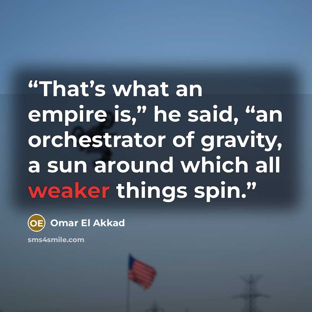 “That’s what an empire is,” he said, “an orchestrator of gravity, a sun around which all weaker things spin.” quote by Omar El Akkad