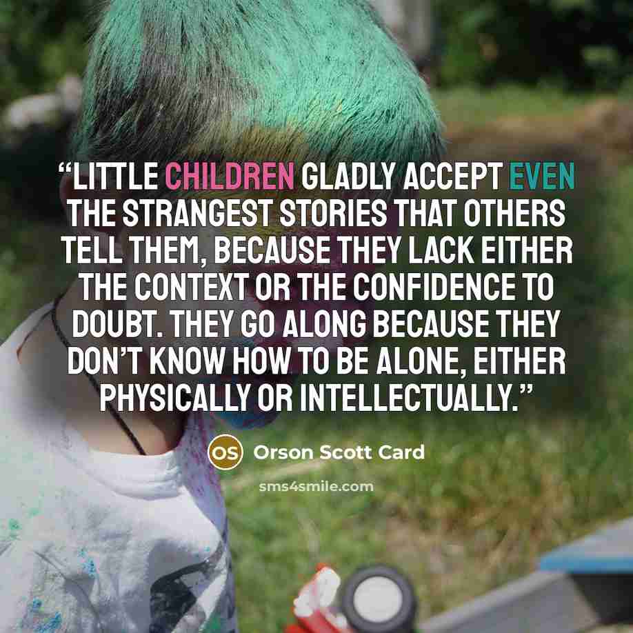 “Little children gladly accept even the strangest stories that others tell them, because they lack either the context or the confidence to doubt. They go along because they don’t know how to be alone, either physically or intellectually.” quote by Orson Scott Card
