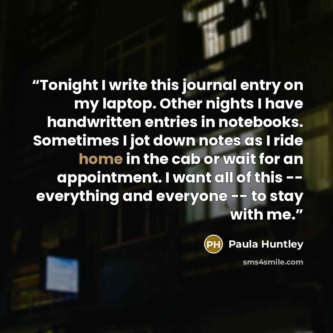 “Tonight I write this journal entry on my laptop. Other nights I have handwritten entries in notebooks. Sometimes I jot down notes as I ride home in the cab or wait for an appointment. I want all of this -- everything and everyone -- to stay with me.” quote by Paula Huntley
