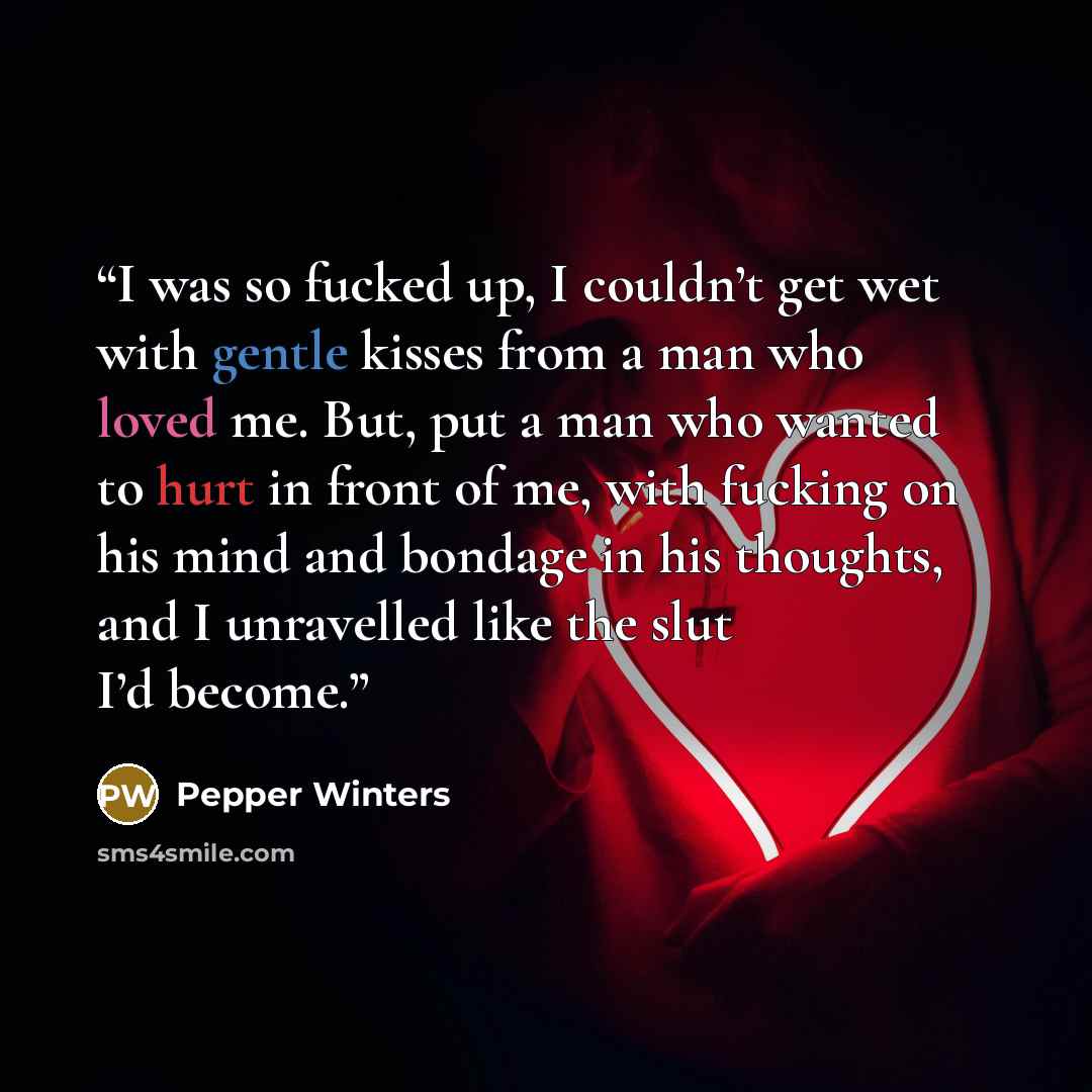 “I was so fucked up, I couldn’t get wet with gentle kisses from a man who loved me. But, put a man who wanted to hurt in front of me, with fucking on his mind and bondage in his thoughts, and I unravelled like the slut I’d become.” quote by Pepper Winters
