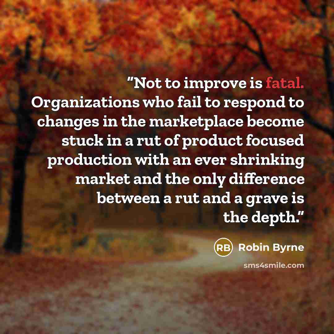 “Not to improve is fatal. Organizations who fail to respond to changes in the marketplace become stuck in a rut of product focused production with an ever shrinking market and the only difference between a rut and a grave is the depth.” quote by Robin Byrne