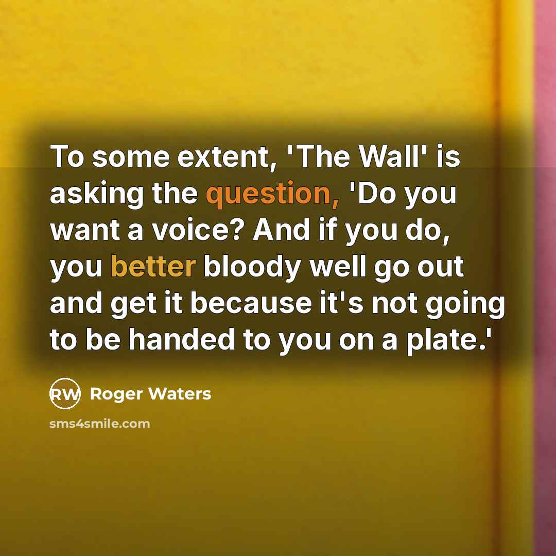 “To some extent, 'The Wall' is asking the question, 'Do you want a voice? And if you do, you better bloody well go out and get it because it's not going to be handed to you on a plate.'” quote by Roger Waters