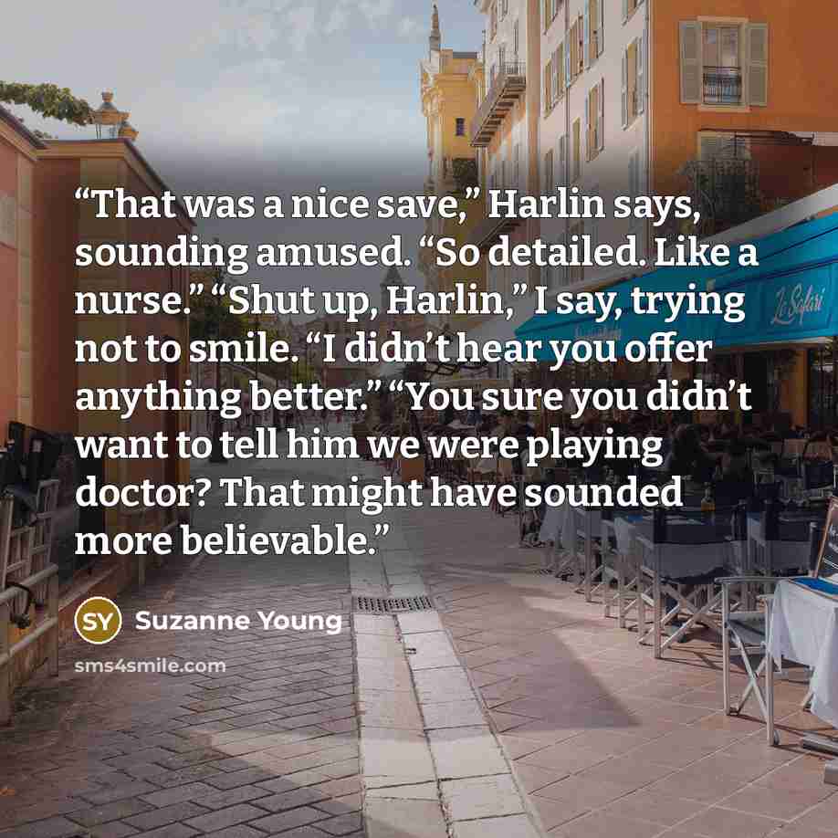 “That was a nice save,” Harlin says, sounding amused. “So detailed. Like a nurse.” “Shut up, Harlin,” I say, trying not to smile. “I didn’t hear you offer anything better.” “You sure you didn’t want to tell him we were playing doctor? That might have sounded more believable.” quote by Suzanne Young