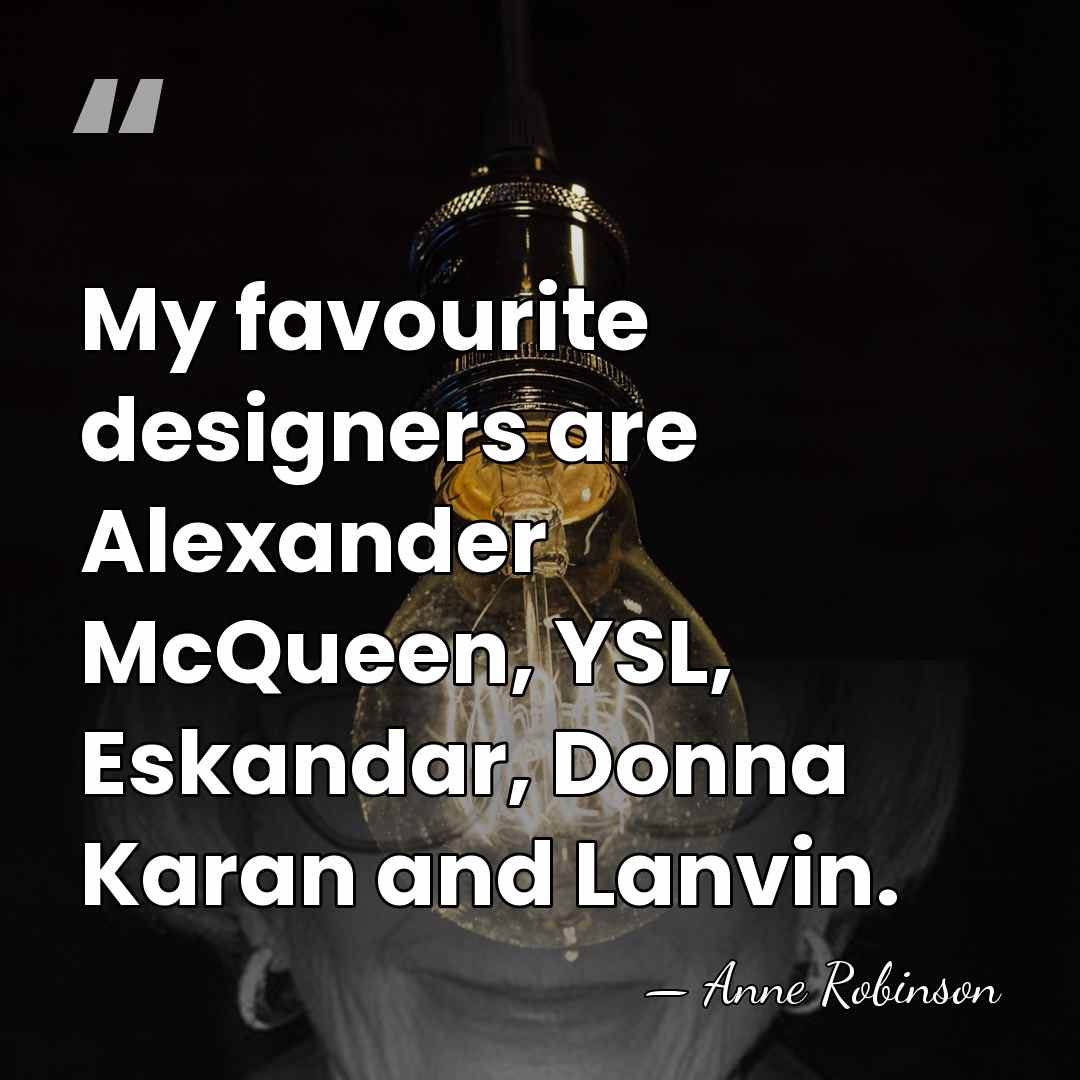 My favourite designers are Alexander McQueen, YSL, Eskandar, Donna Karan and Lanvin. - Anne Robinson