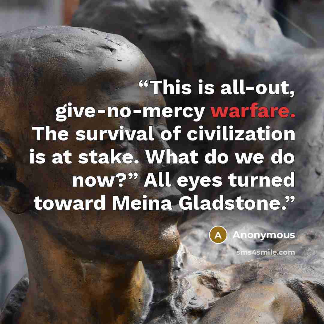 “This is all-out, give-no-mercy warfare. The survival of civilization is at stake. What do we do now?” All eyes turned toward Meina Gladstone.” quote by Anonymous