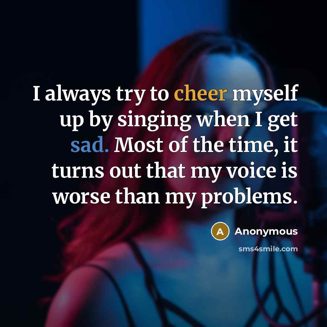 “I always try to cheer myself up by singing when I get sad. Most of the time, it turns out that my voice is worse than my problems.” quote by Anonymous