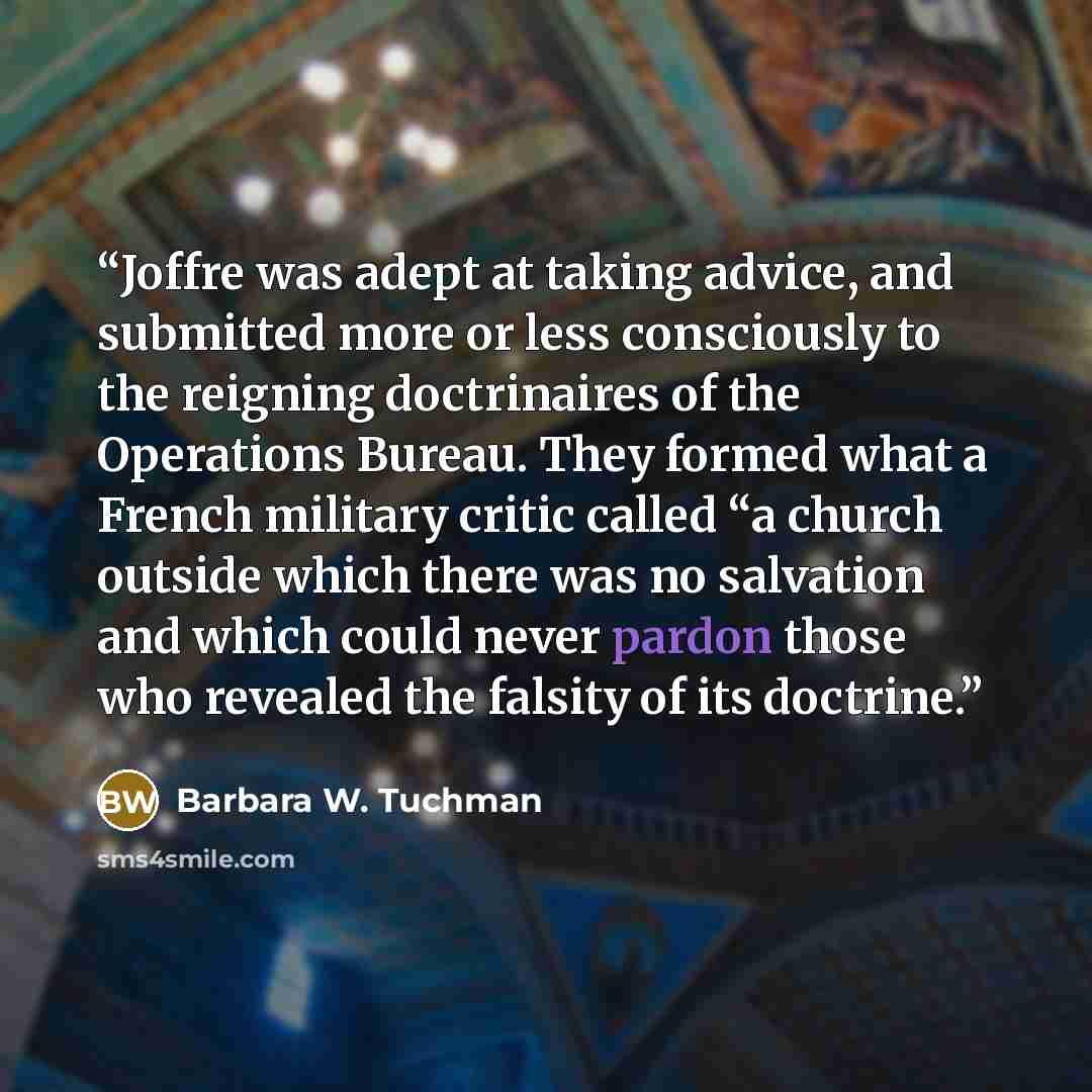 “Joffre was adept at taking advice, and submitted more or less consciously to the reigning doctrinaires of the Operations Bureau. They formed what a French military critic called “a church outside which there was no salvation and which could never pardon those who revealed the falsity of its…” quote by Barbara W. Tuchman