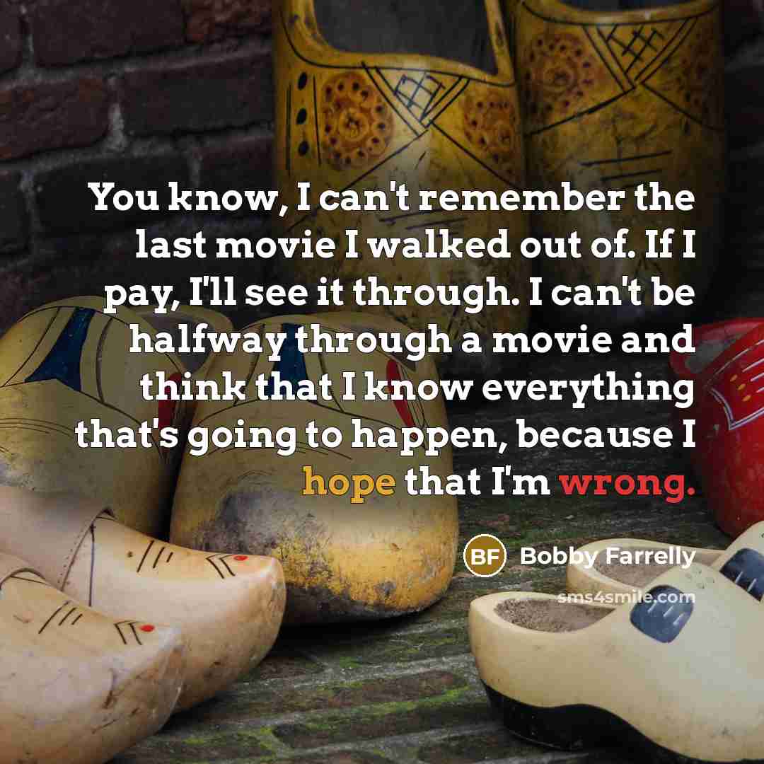“You know, I can't remember the last movie I walked out of. If I pay, I'll see it through. I can't be halfway through a movie and think that I know everything that's going to happen, because I hope that I'm wrong.” quote by Bobby Farrelly