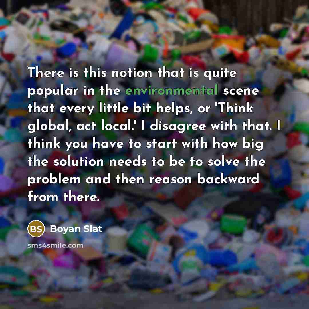 “There is this notion that is quite popular in the environmental scene that every little bit helps, or 'Think global, act local.' I disagree with that. I think you have to start with how big the solution needs to be to solve the problem and then reason backward from there.” quote by Boyan Slat