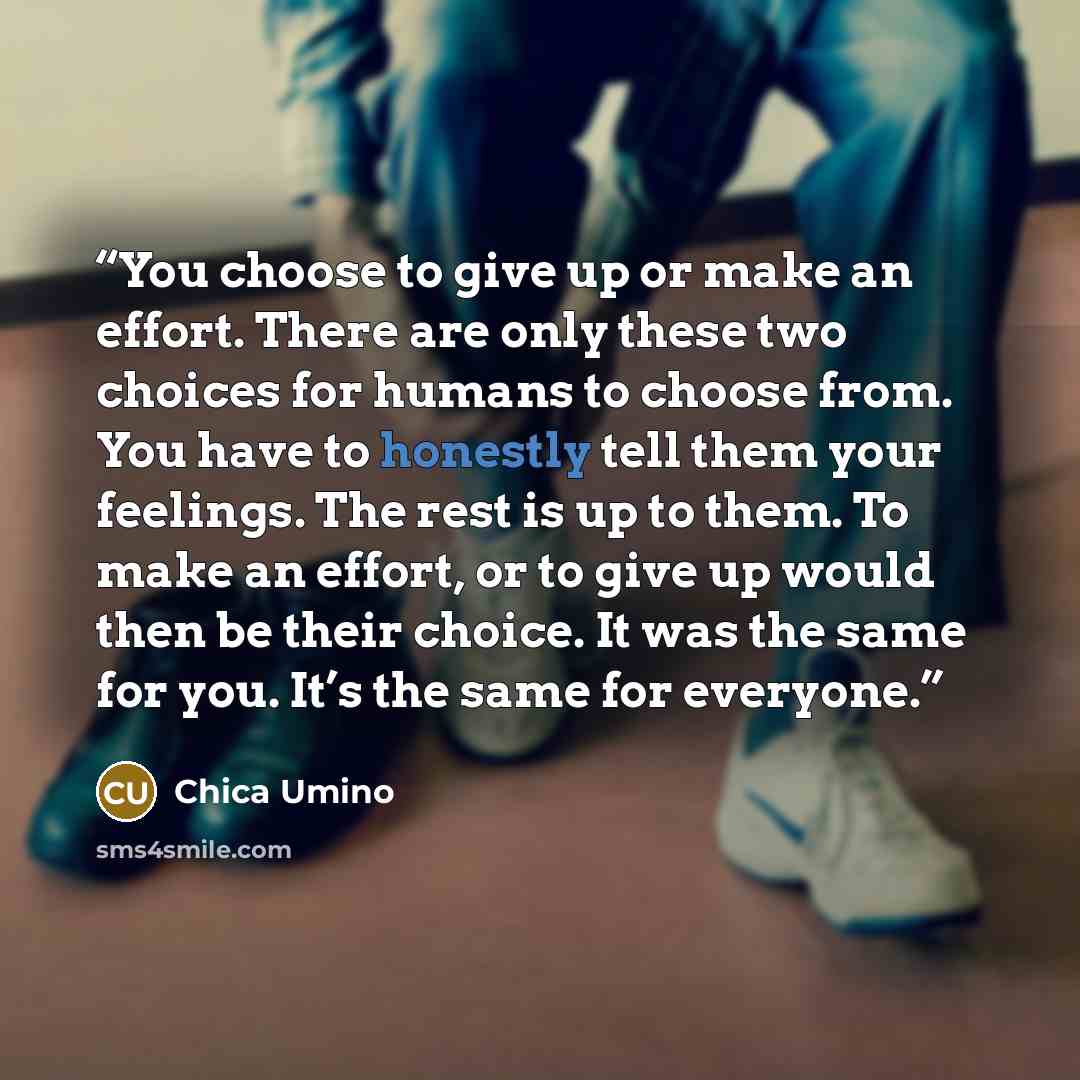 “You choose to give up or make an effort. There are only these two choices for humans to choose from. You have to honestly tell them your feelings. The rest is up to them. To make an effort, or to give up would then be their choice. It was the same for you. It’s the same for everyone.” quote by Chica Umino