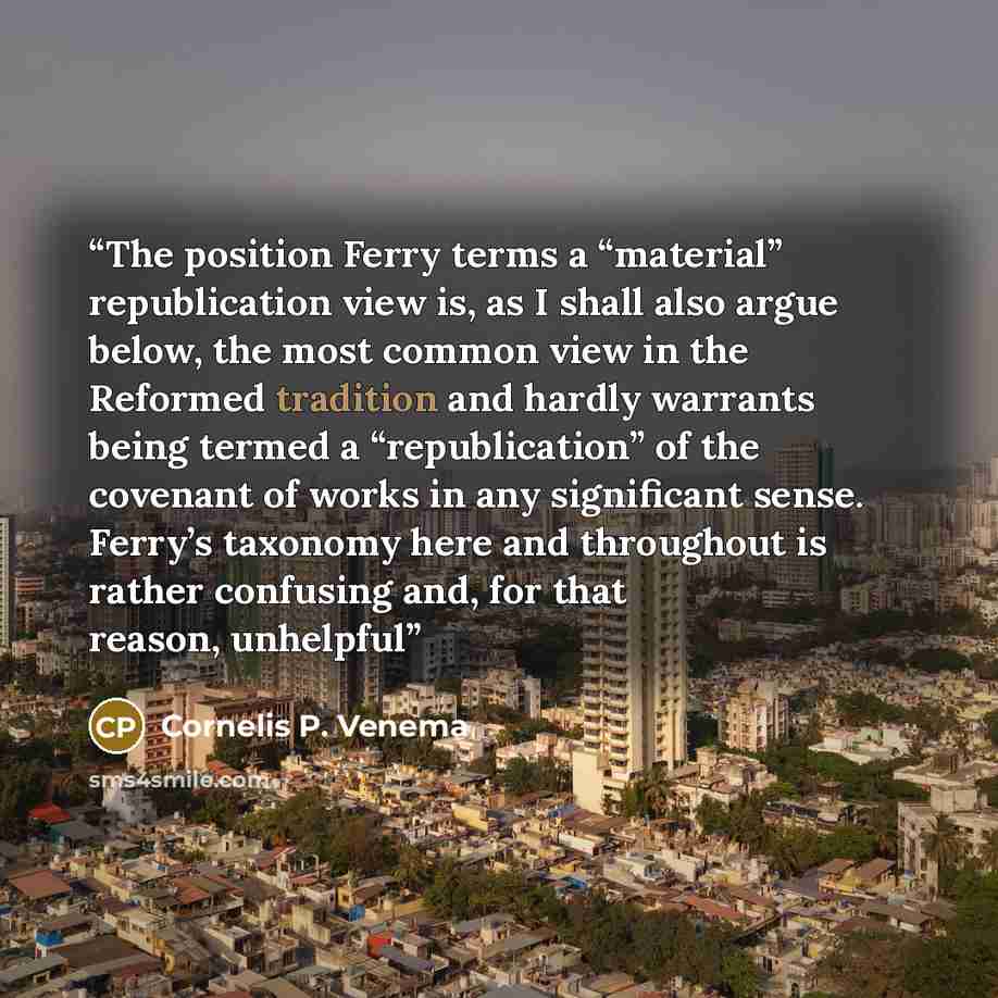 “The position Ferry terms a “material” republication view is, as I shall also argue below, the most common view in the Reformed tradition and hardly warrants being termed a “republication” of the covenant of works in any significant sense. Ferry’s taxonomy here and throughout is rather confusing…” quote by Cornelis P. Venema