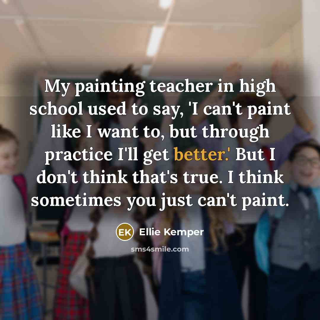 “My painting teacher in high school used to say, 'I can't paint like I want to, but through practice I'll get better.' But I don't think that's true. I think sometimes you just can't paint.” quote by Ellie Kemper
