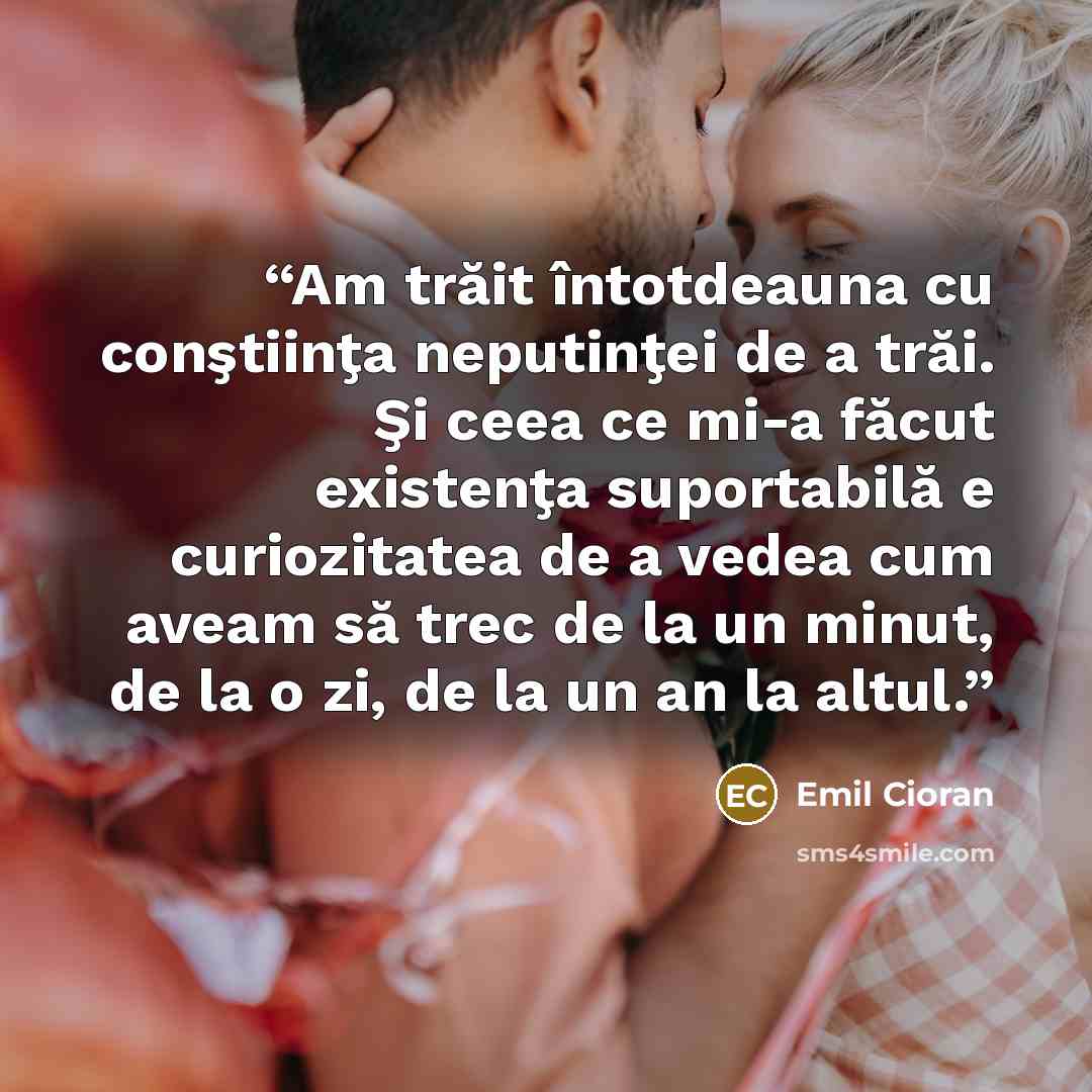 “Am trăit întotdeauna cu conştiinţa neputinţei de a trăi. Şi ceea ce mi-a făcut existenţa suportabilă e curiozitatea de a vedea cum aveam să trec de la un minut, de la o zi, de la un an la altul.” quote by Emil Cioran