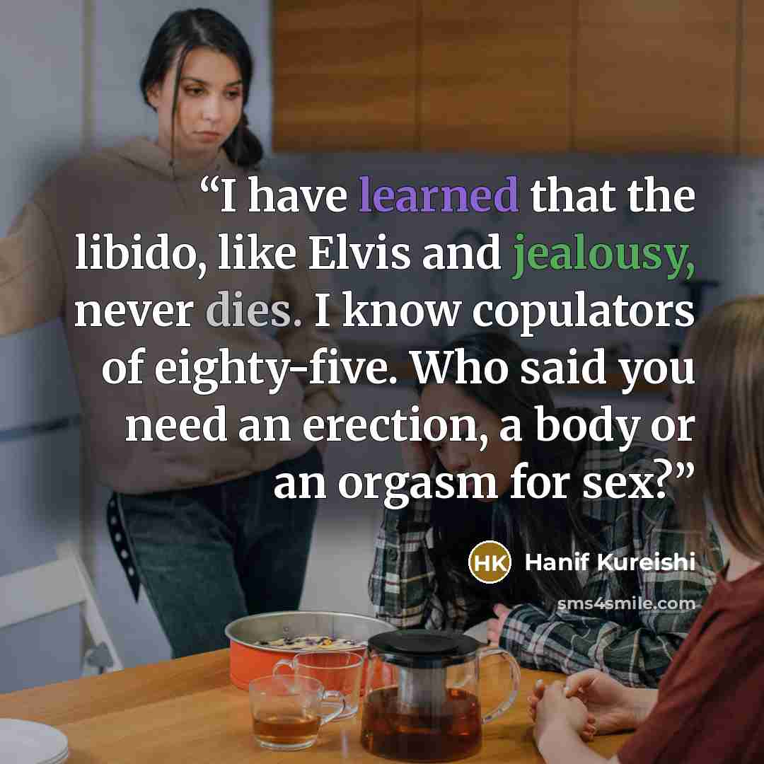 “I have learned that the libido, like Elvis and jealousy, never dies. I know copulators of eighty-five. Who said you need an erection, a body or an orgasm for sex?” quote by Hanif Kureishi