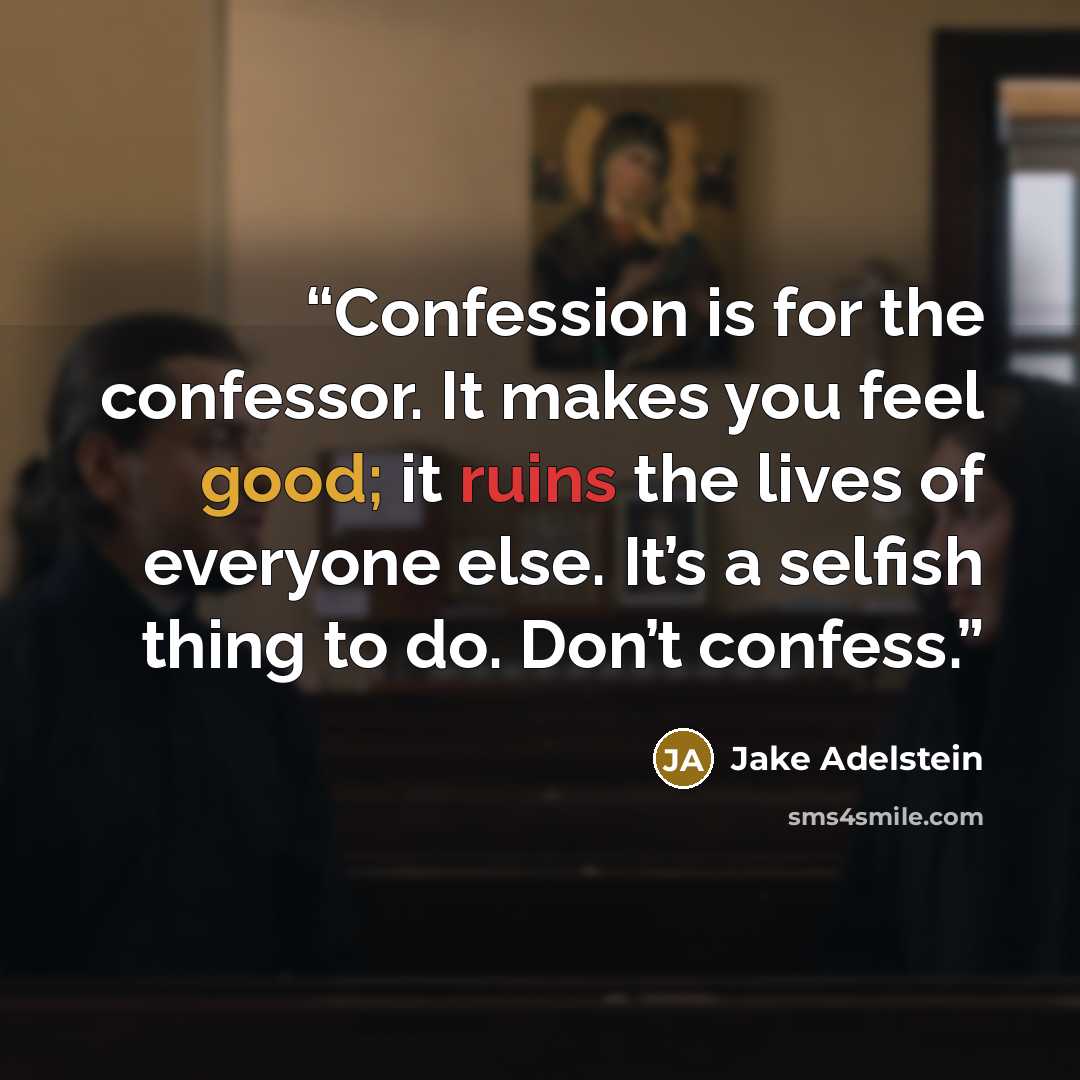 “Confession is for the confessor. It makes you feel good; it ruins the lives of everyone else. It’s a selfish thing to do. Don’t confess.” quote by Jake Adelstein