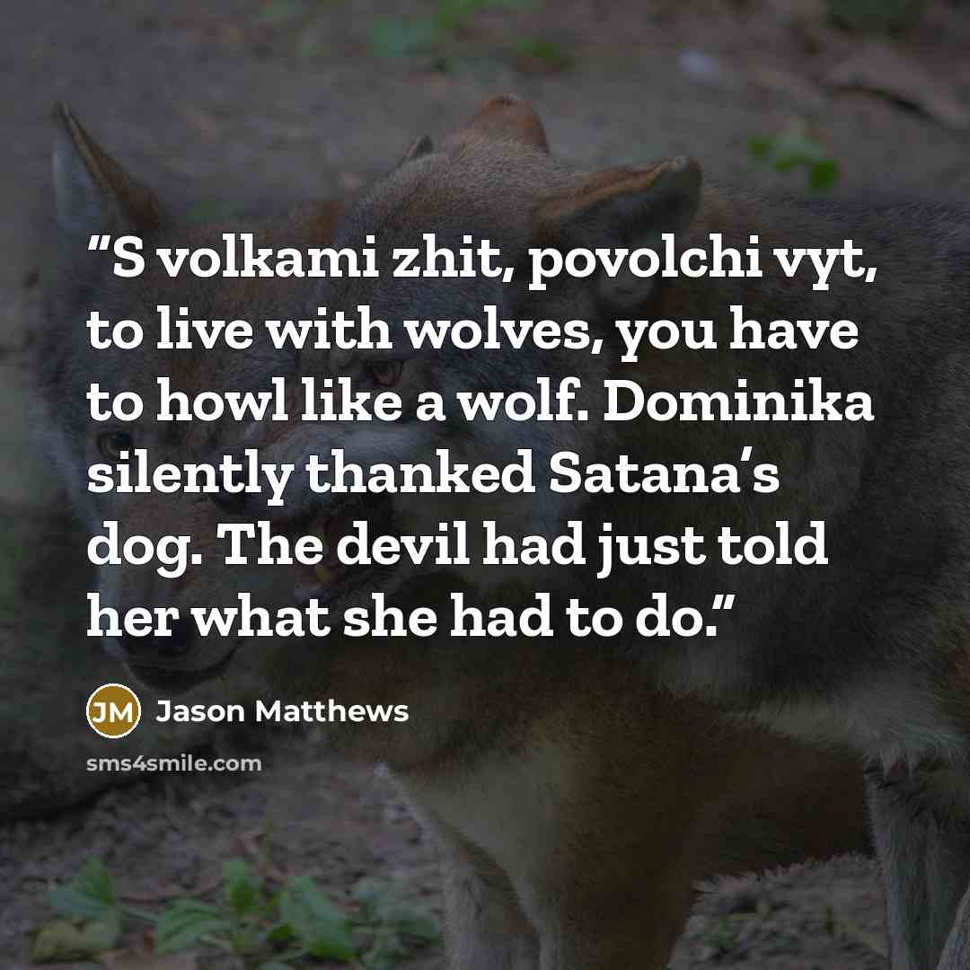 “S volkami zhit, povolchi vyt, to live with wolves, you have to howl like a wolf. Dominika silently thanked Satana’s dog. The devil had just told her what she had to do.” quote by Jason Matthews