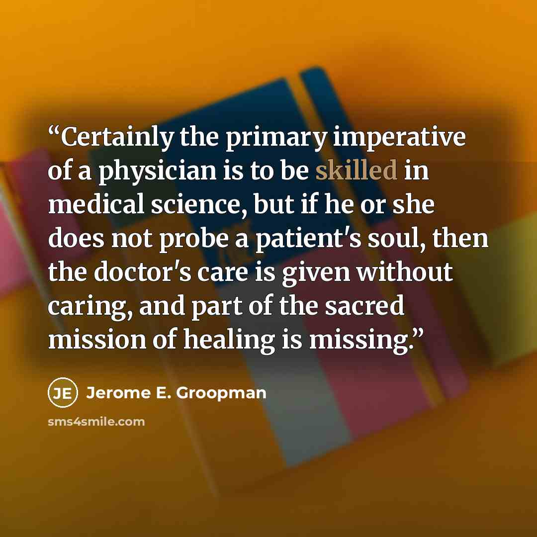 “Certainly the primary imperative of a physician is to be skilled in medical science, but if he or she does not probe a patient's soul, then the doctor's care is given without caring, and part of the sacred mission of healing is missing.” quote by Jerome E. Groopman