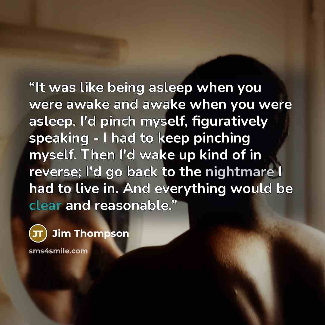 “It was like being asleep when you were awake and awake when you were asleep. I'd pinch myself, figuratively speaking - I had to keep pinching myself. Then I'd wake up kind of in reverse; I'd go back to the nightmare I had to live in. And everything would be clear and reasonable.” quote by Jim Thompson