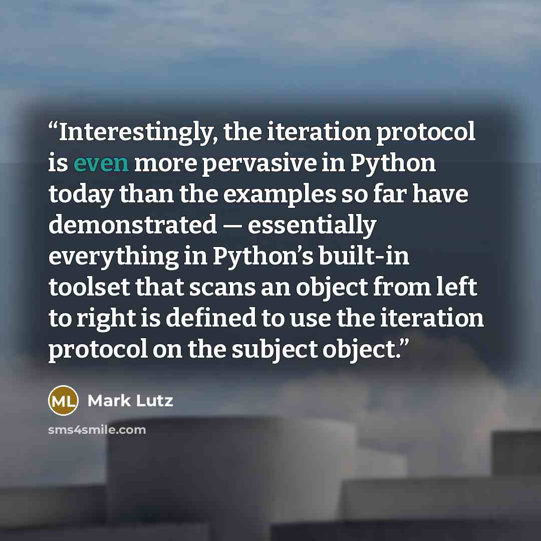 “Interestingly, the iteration protocol is even more pervasive in Python today than the examples so far have demonstrated — essentially everything in Python’s built-in toolset that scans an object from left to right is defined to use the iteration protocol on the subject object.” quote by Mark Lutz