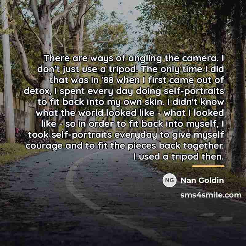 “There are ways of angling the camera. I don't just…” quote by Nan Goldin