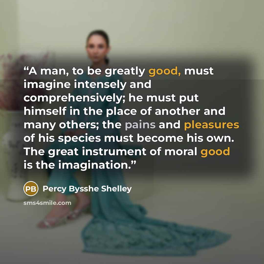 “A man, to be greatly good, must imagine intensely and comprehensively; he must put himself in the place of another and many others; the pains and pleasures of his species must become his own. The great instrument of moral good is the imagination.” quote by Percy Bysshe Shelley