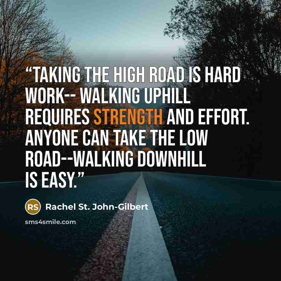 “Taking the high road is hard work-- walking uphill requires strength and effort. Anyone can take the low road--walking downhill is easy.” quote by Rachel St. John-Gilbert
