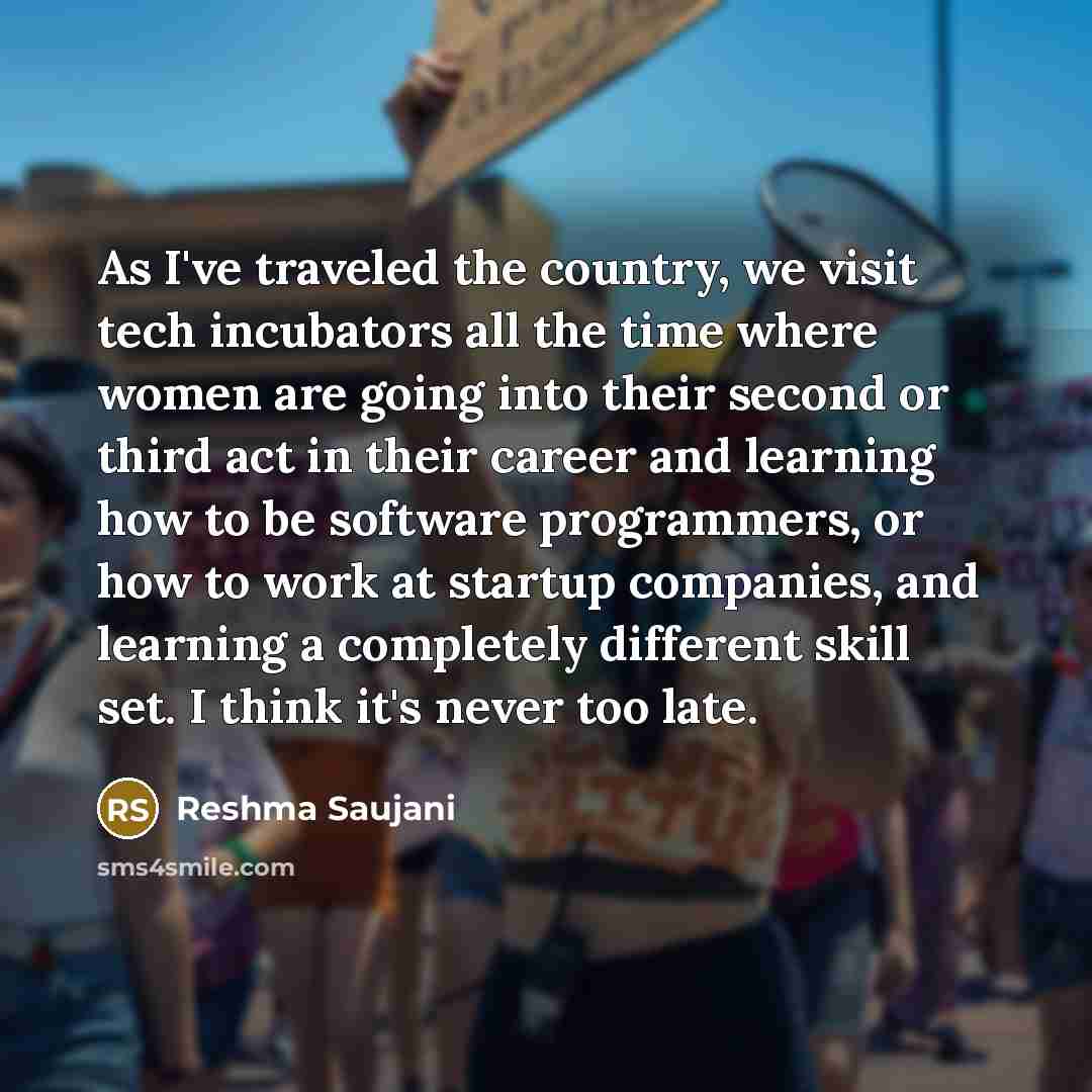 “As I've traveled the country, we visit tech incubators all the time where women are going into their second or third act in their career and learning how to be software programmers, or how to work at startup companies, and learning a completely different skill set. I think it's never too late.” quote by Reshma Saujani
