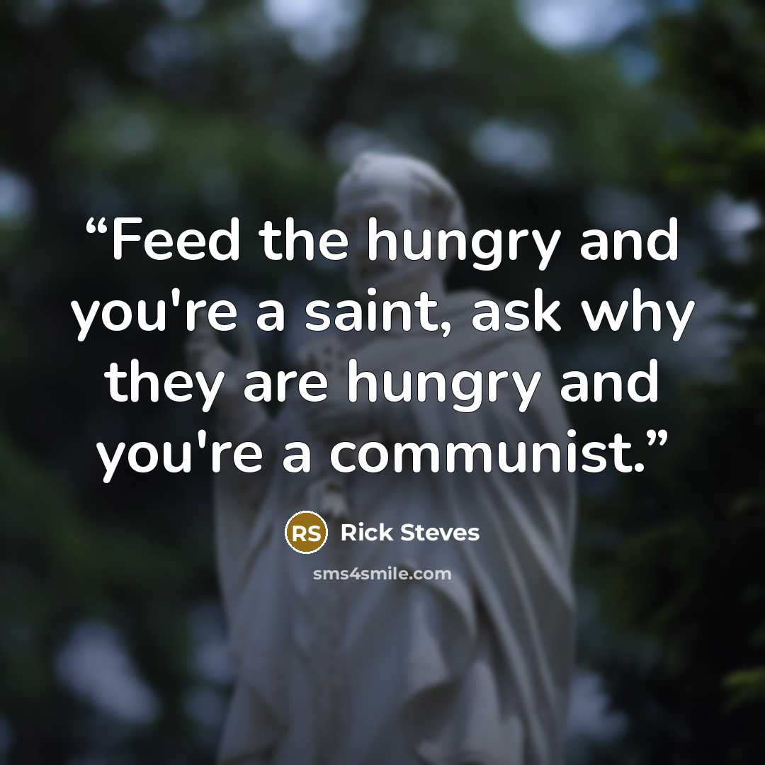 “Feed the hungry and you're a saint, ask why they are hungry and you're a communist.” quote by Rick Steves