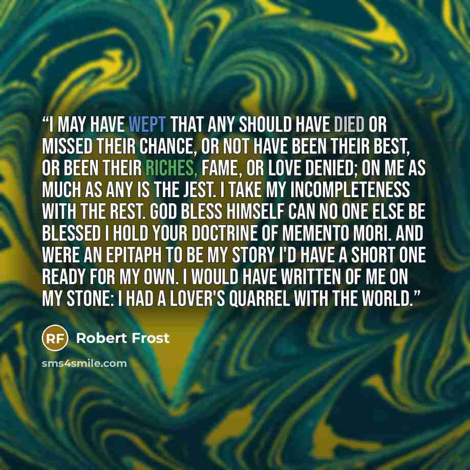 “I may have wept that any should have died Or missed their chance, or not have been their best, Or been their riches, fame, or love denied; On me as much as any is the jest. I take my incompleteness with the rest. God bless himself can no one else be blessed I hold your doctrine of Memento Mori…” quote by Robert Frost