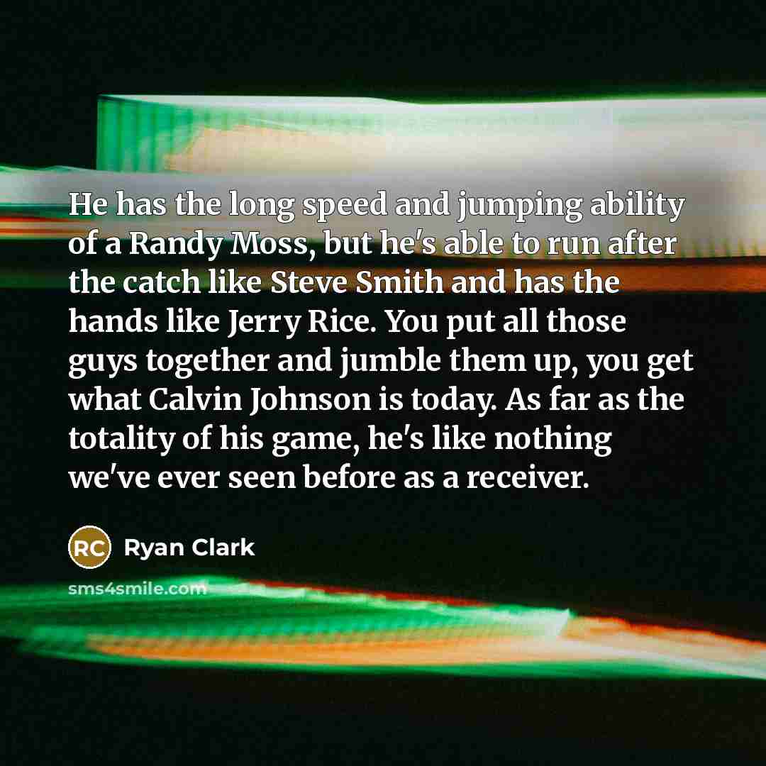 “He has the long speed and jumping ability of a Randy Moss, but he's able to run after the catch like Steve Smith and has the hands like Jerry Rice. You put all those guys together and jumble them up, you get what Calvin Johnson is today. As far as the totality of his game, he's like nothing we've…” quote by Ryan Clark
