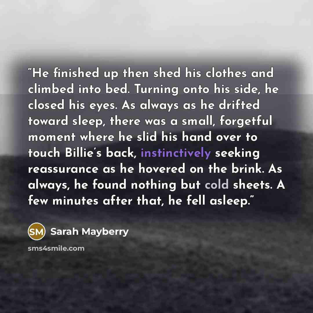 “He finished up then shed his clothes and climbed into bed. Turning onto his side, he closed his eyes. As always as he drifted toward sleep, there was a small, forgetful moment where he slid his hand over to touch Billie’s back, instinctively seeking reassurance as he hovered on the brink. As…” quote by Sarah Mayberry