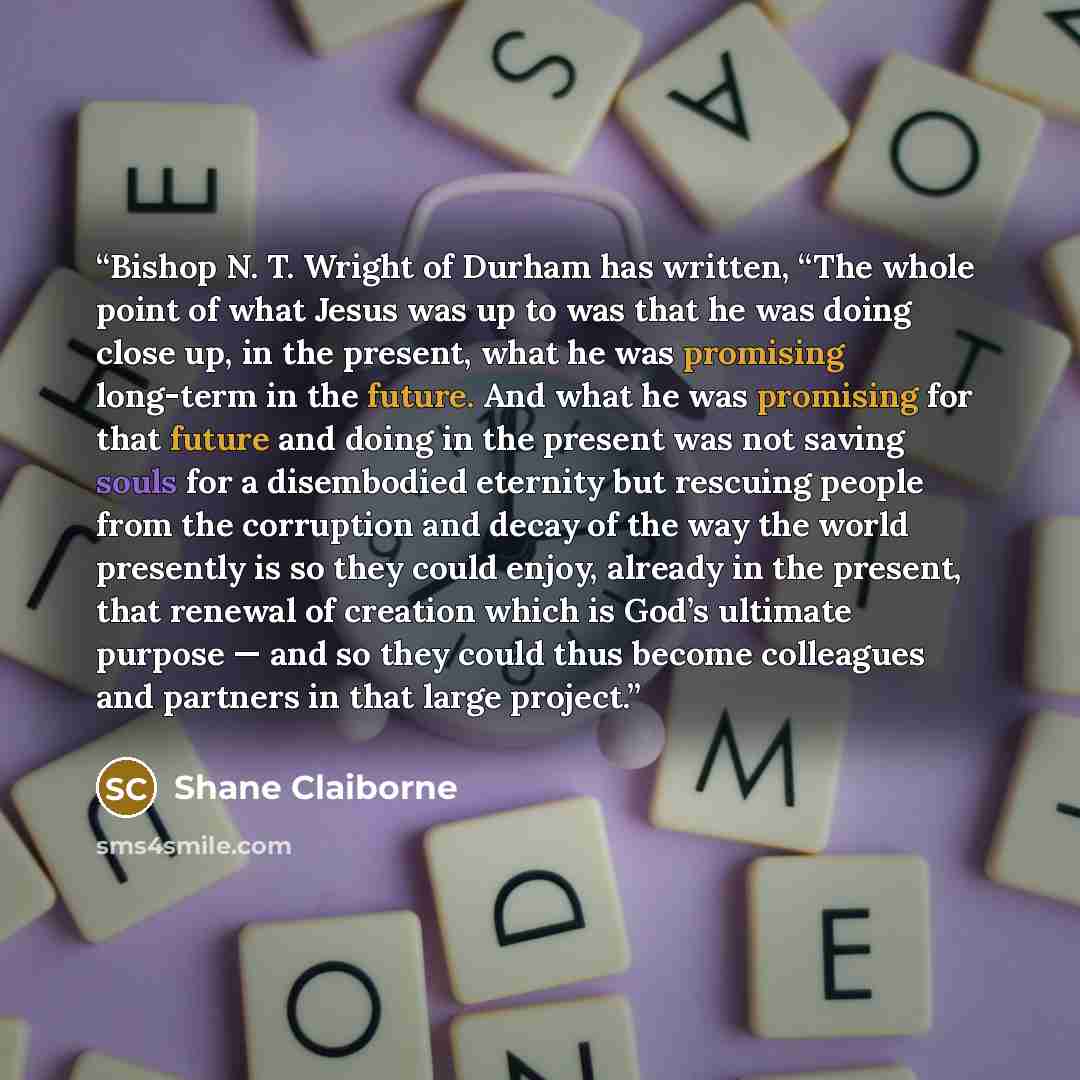“Bishop N. T. Wright of Durham has written, “The whole point of what Jesus was up to was that he was doing close up, in the present, what he was promising long-term in the future. And what he was promising for that future and doing in the present was not saving souls for a disembodied eternity but…” quote by Shane Claiborne